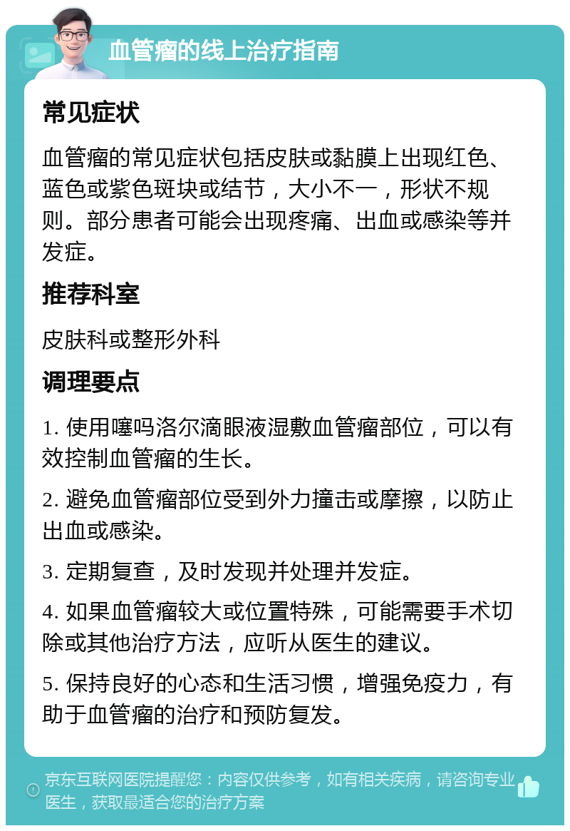 血管瘤的线上治疗指南 常见症状 血管瘤的常见症状包括皮肤或黏膜上出现红色、蓝色或紫色斑块或结节，大小不一，形状不规则。部分患者可能会出现疼痛、出血或感染等并发症。 推荐科室 皮肤科或整形外科 调理要点 1. 使用噻吗洛尔滴眼液湿敷血管瘤部位，可以有效控制血管瘤的生长。 2. 避免血管瘤部位受到外力撞击或摩擦，以防止出血或感染。 3. 定期复查，及时发现并处理并发症。 4. 如果血管瘤较大或位置特殊，可能需要手术切除或其他治疗方法，应听从医生的建议。 5. 保持良好的心态和生活习惯，增强免疫力，有助于血管瘤的治疗和预防复发。