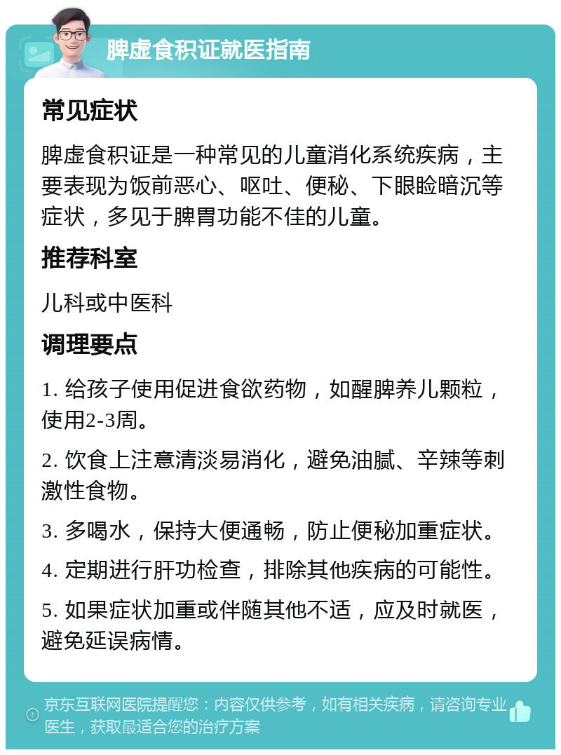 脾虚食积证就医指南 常见症状 脾虚食积证是一种常见的儿童消化系统疾病，主要表现为饭前恶心、呕吐、便秘、下眼睑暗沉等症状，多见于脾胃功能不佳的儿童。 推荐科室 儿科或中医科 调理要点 1. 给孩子使用促进食欲药物，如醒脾养儿颗粒，使用2-3周。 2. 饮食上注意清淡易消化，避免油腻、辛辣等刺激性食物。 3. 多喝水，保持大便通畅，防止便秘加重症状。 4. 定期进行肝功检查，排除其他疾病的可能性。 5. 如果症状加重或伴随其他不适，应及时就医，避免延误病情。