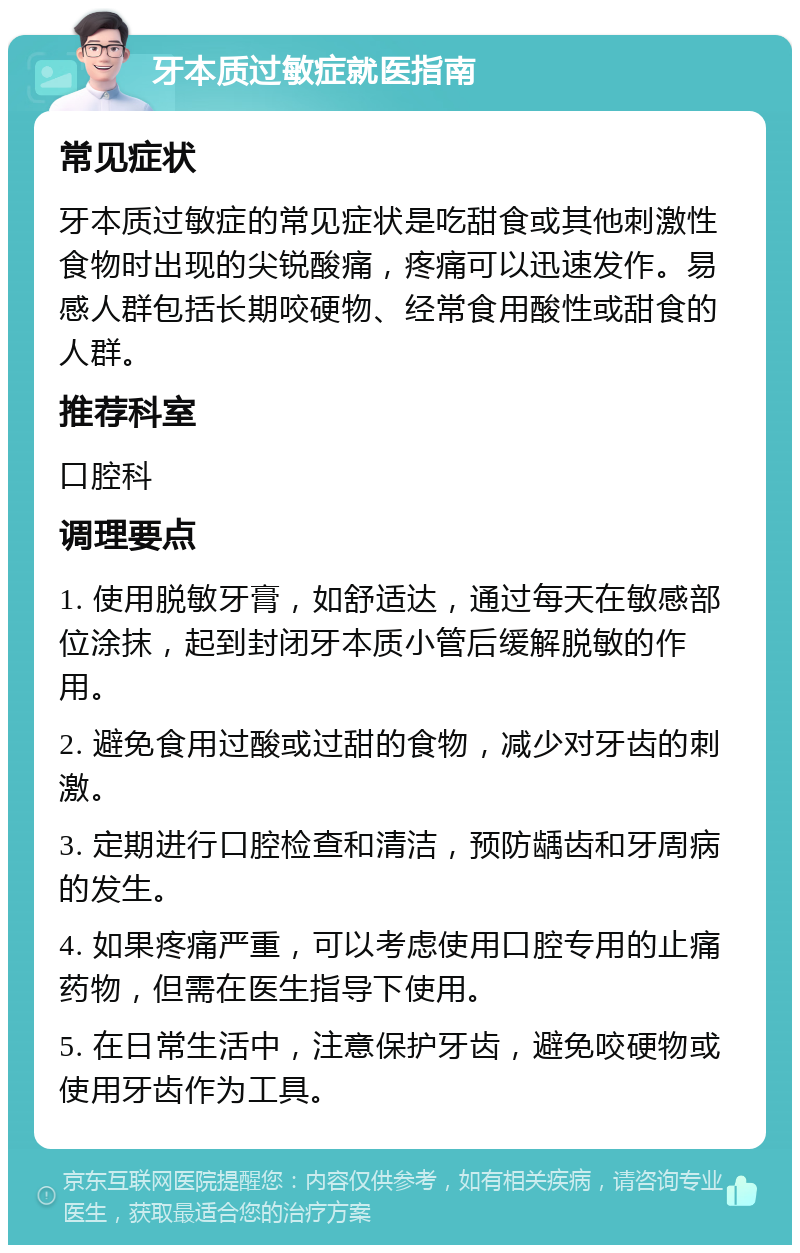 牙本质过敏症就医指南 常见症状 牙本质过敏症的常见症状是吃甜食或其他刺激性食物时出现的尖锐酸痛，疼痛可以迅速发作。易感人群包括长期咬硬物、经常食用酸性或甜食的人群。 推荐科室 口腔科 调理要点 1. 使用脱敏牙膏，如舒适达，通过每天在敏感部位涂抹，起到封闭牙本质小管后缓解脱敏的作用。 2. 避免食用过酸或过甜的食物，减少对牙齿的刺激。 3. 定期进行口腔检查和清洁，预防龋齿和牙周病的发生。 4. 如果疼痛严重，可以考虑使用口腔专用的止痛药物，但需在医生指导下使用。 5. 在日常生活中，注意保护牙齿，避免咬硬物或使用牙齿作为工具。