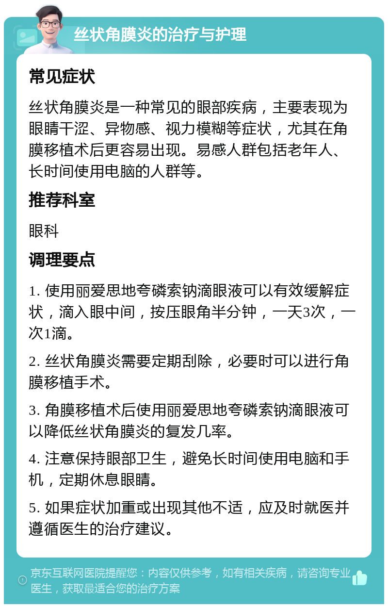 丝状角膜炎的治疗与护理 常见症状 丝状角膜炎是一种常见的眼部疾病，主要表现为眼睛干涩、异物感、视力模糊等症状，尤其在角膜移植术后更容易出现。易感人群包括老年人、长时间使用电脑的人群等。 推荐科室 眼科 调理要点 1. 使用丽爱思地夸磷索钠滴眼液可以有效缓解症状，滴入眼中间，按压眼角半分钟，一天3次，一次1滴。 2. 丝状角膜炎需要定期刮除，必要时可以进行角膜移植手术。 3. 角膜移植术后使用丽爱思地夸磷索钠滴眼液可以降低丝状角膜炎的复发几率。 4. 注意保持眼部卫生，避免长时间使用电脑和手机，定期休息眼睛。 5. 如果症状加重或出现其他不适，应及时就医并遵循医生的治疗建议。