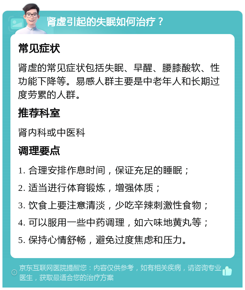 肾虚引起的失眠如何治疗？ 常见症状 肾虚的常见症状包括失眠、早醒、腰膝酸软、性功能下降等。易感人群主要是中老年人和长期过度劳累的人群。 推荐科室 肾内科或中医科 调理要点 1. 合理安排作息时间，保证充足的睡眠； 2. 适当进行体育锻炼，增强体质； 3. 饮食上要注意清淡，少吃辛辣刺激性食物； 4. 可以服用一些中药调理，如六味地黄丸等； 5. 保持心情舒畅，避免过度焦虑和压力。