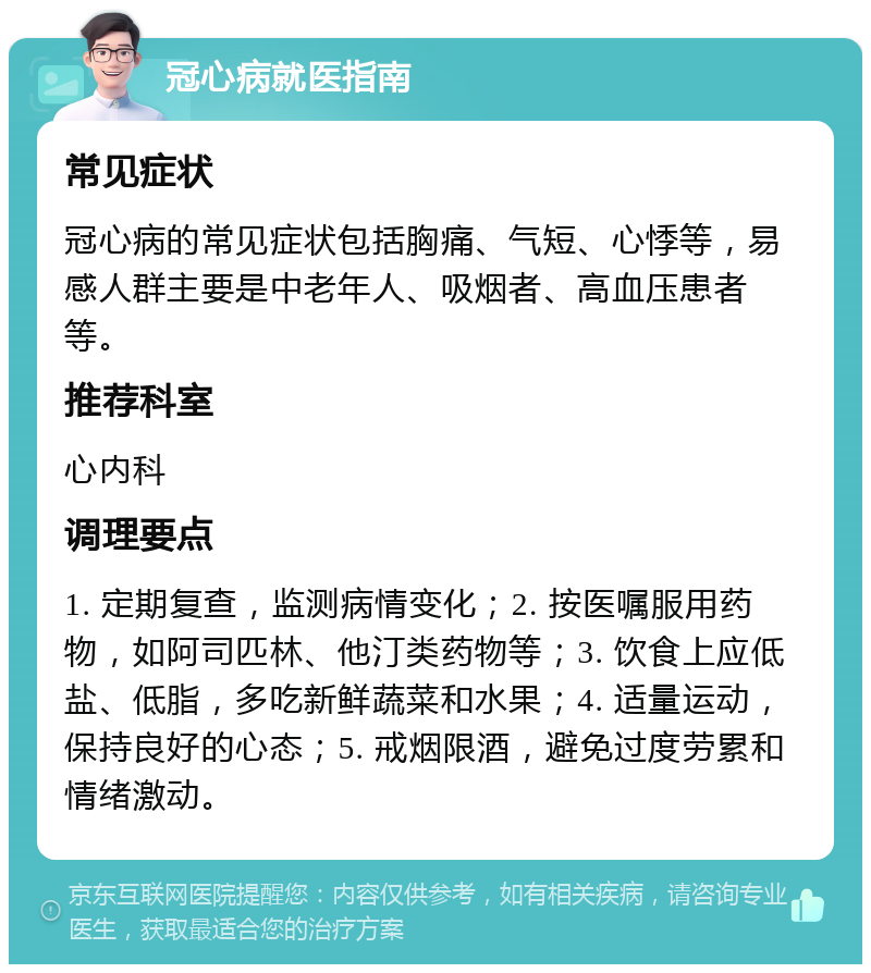 冠心病就医指南 常见症状 冠心病的常见症状包括胸痛、气短、心悸等，易感人群主要是中老年人、吸烟者、高血压患者等。 推荐科室 心内科 调理要点 1. 定期复查，监测病情变化；2. 按医嘱服用药物，如阿司匹林、他汀类药物等；3. 饮食上应低盐、低脂，多吃新鲜蔬菜和水果；4. 适量运动，保持良好的心态；5. 戒烟限酒，避免过度劳累和情绪激动。