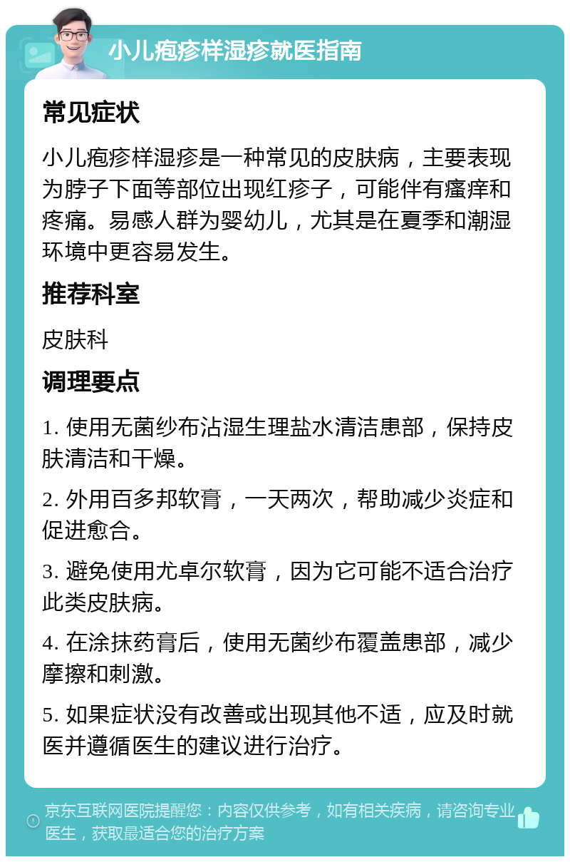 小儿疱疹样湿疹就医指南 常见症状 小儿疱疹样湿疹是一种常见的皮肤病，主要表现为脖子下面等部位出现红疹子，可能伴有瘙痒和疼痛。易感人群为婴幼儿，尤其是在夏季和潮湿环境中更容易发生。 推荐科室 皮肤科 调理要点 1. 使用无菌纱布沾湿生理盐水清洁患部，保持皮肤清洁和干燥。 2. 外用百多邦软膏，一天两次，帮助减少炎症和促进愈合。 3. 避免使用尤卓尔软膏，因为它可能不适合治疗此类皮肤病。 4. 在涂抹药膏后，使用无菌纱布覆盖患部，减少摩擦和刺激。 5. 如果症状没有改善或出现其他不适，应及时就医并遵循医生的建议进行治疗。