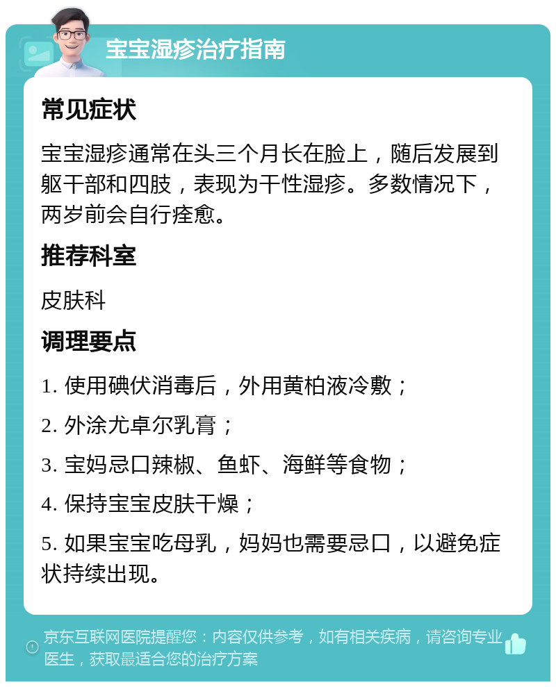 宝宝湿疹治疗指南 常见症状 宝宝湿疹通常在头三个月长在脸上，随后发展到躯干部和四肢，表现为干性湿疹。多数情况下，两岁前会自行痊愈。 推荐科室 皮肤科 调理要点 1. 使用碘伏消毒后，外用黄柏液冷敷； 2. 外涂尤卓尔乳膏； 3. 宝妈忌口辣椒、鱼虾、海鲜等食物； 4. 保持宝宝皮肤干燥； 5. 如果宝宝吃母乳，妈妈也需要忌口，以避免症状持续出现。