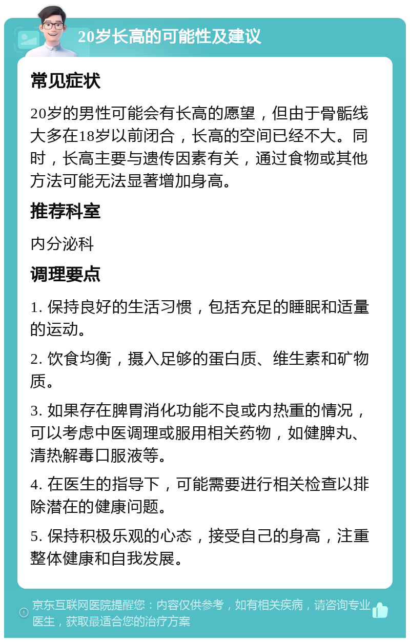 20岁长高的可能性及建议 常见症状 20岁的男性可能会有长高的愿望，但由于骨骺线大多在18岁以前闭合，长高的空间已经不大。同时，长高主要与遗传因素有关，通过食物或其他方法可能无法显著增加身高。 推荐科室 内分泌科 调理要点 1. 保持良好的生活习惯，包括充足的睡眠和适量的运动。 2. 饮食均衡，摄入足够的蛋白质、维生素和矿物质。 3. 如果存在脾胃消化功能不良或内热重的情况，可以考虑中医调理或服用相关药物，如健脾丸、清热解毒口服液等。 4. 在医生的指导下，可能需要进行相关检查以排除潜在的健康问题。 5. 保持积极乐观的心态，接受自己的身高，注重整体健康和自我发展。