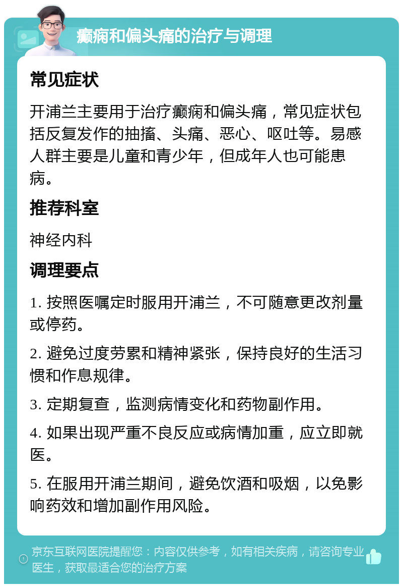 癫痫和偏头痛的治疗与调理 常见症状 开浦兰主要用于治疗癫痫和偏头痛，常见症状包括反复发作的抽搐、头痛、恶心、呕吐等。易感人群主要是儿童和青少年，但成年人也可能患病。 推荐科室 神经内科 调理要点 1. 按照医嘱定时服用开浦兰，不可随意更改剂量或停药。 2. 避免过度劳累和精神紧张，保持良好的生活习惯和作息规律。 3. 定期复查，监测病情变化和药物副作用。 4. 如果出现严重不良反应或病情加重，应立即就医。 5. 在服用开浦兰期间，避免饮酒和吸烟，以免影响药效和增加副作用风险。