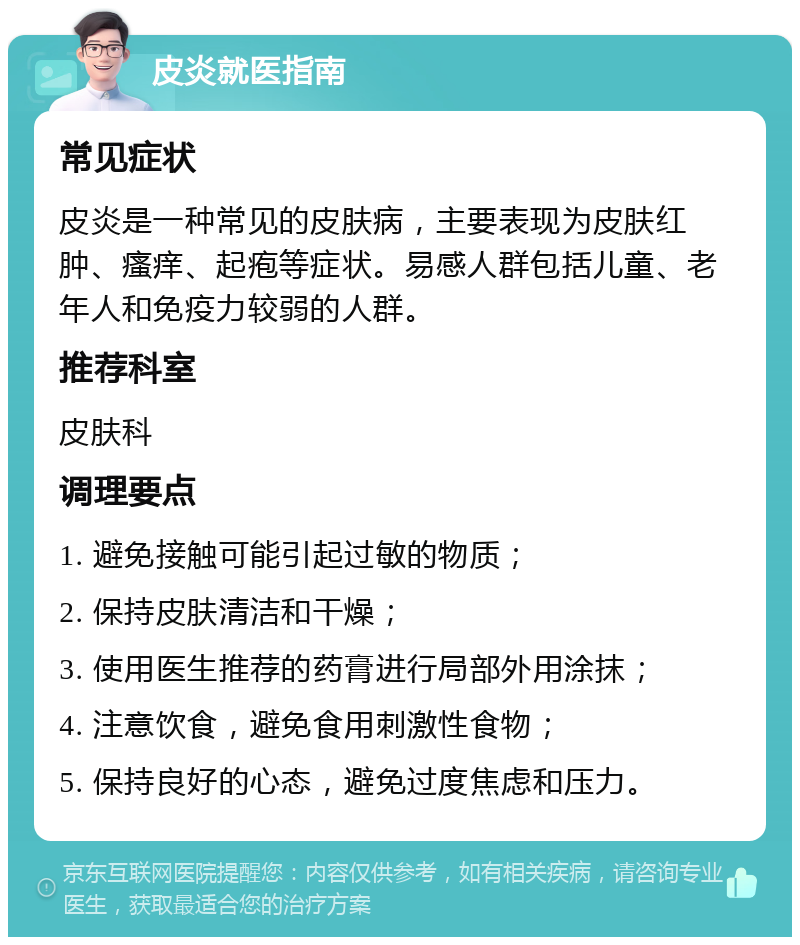 皮炎就医指南 常见症状 皮炎是一种常见的皮肤病，主要表现为皮肤红肿、瘙痒、起疱等症状。易感人群包括儿童、老年人和免疫力较弱的人群。 推荐科室 皮肤科 调理要点 1. 避免接触可能引起过敏的物质； 2. 保持皮肤清洁和干燥； 3. 使用医生推荐的药膏进行局部外用涂抹； 4. 注意饮食，避免食用刺激性食物； 5. 保持良好的心态，避免过度焦虑和压力。