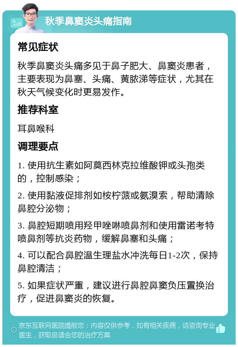 秋季鼻窦炎头痛指南 常见症状 秋季鼻窦炎头痛多见于鼻子肥大、鼻窦炎患者，主要表现为鼻塞、头痛、黄脓涕等症状，尤其在秋天气候变化时更易发作。 推荐科室 耳鼻喉科 调理要点 1. 使用抗生素如阿莫西林克拉维酸钾或头孢类的，控制感染； 2. 使用黏液促排剂如桉柠蒎或氨溴索，帮助清除鼻腔分泌物； 3. 鼻腔短期喷用羟甲唑啉喷鼻剂和使用雷诺考特喷鼻剂等抗炎药物，缓解鼻塞和头痛； 4. 可以配合鼻腔温生理盐水冲洗每日1-2次，保持鼻腔清洁； 5. 如果症状严重，建议进行鼻腔鼻窦负压置换治疗，促进鼻窦炎的恢复。