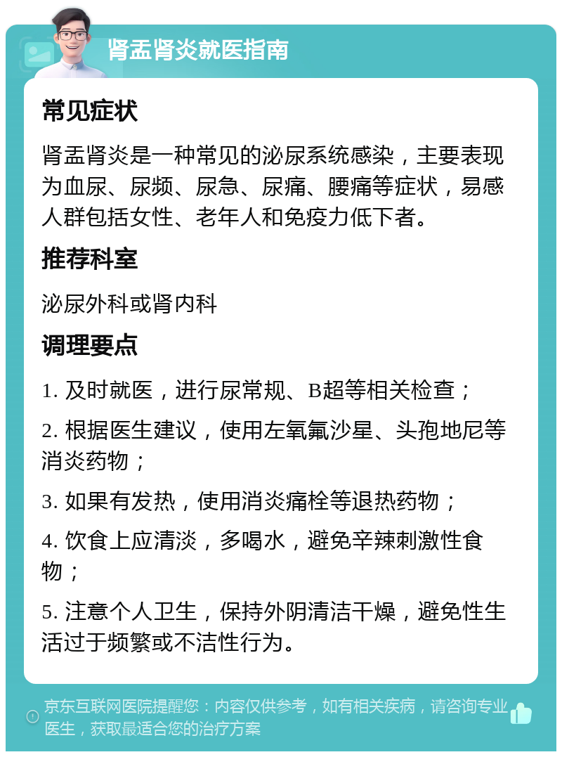 肾盂肾炎就医指南 常见症状 肾盂肾炎是一种常见的泌尿系统感染，主要表现为血尿、尿频、尿急、尿痛、腰痛等症状，易感人群包括女性、老年人和免疫力低下者。 推荐科室 泌尿外科或肾内科 调理要点 1. 及时就医，进行尿常规、B超等相关检查； 2. 根据医生建议，使用左氧氟沙星、头孢地尼等消炎药物； 3. 如果有发热，使用消炎痛栓等退热药物； 4. 饮食上应清淡，多喝水，避免辛辣刺激性食物； 5. 注意个人卫生，保持外阴清洁干燥，避免性生活过于频繁或不洁性行为。