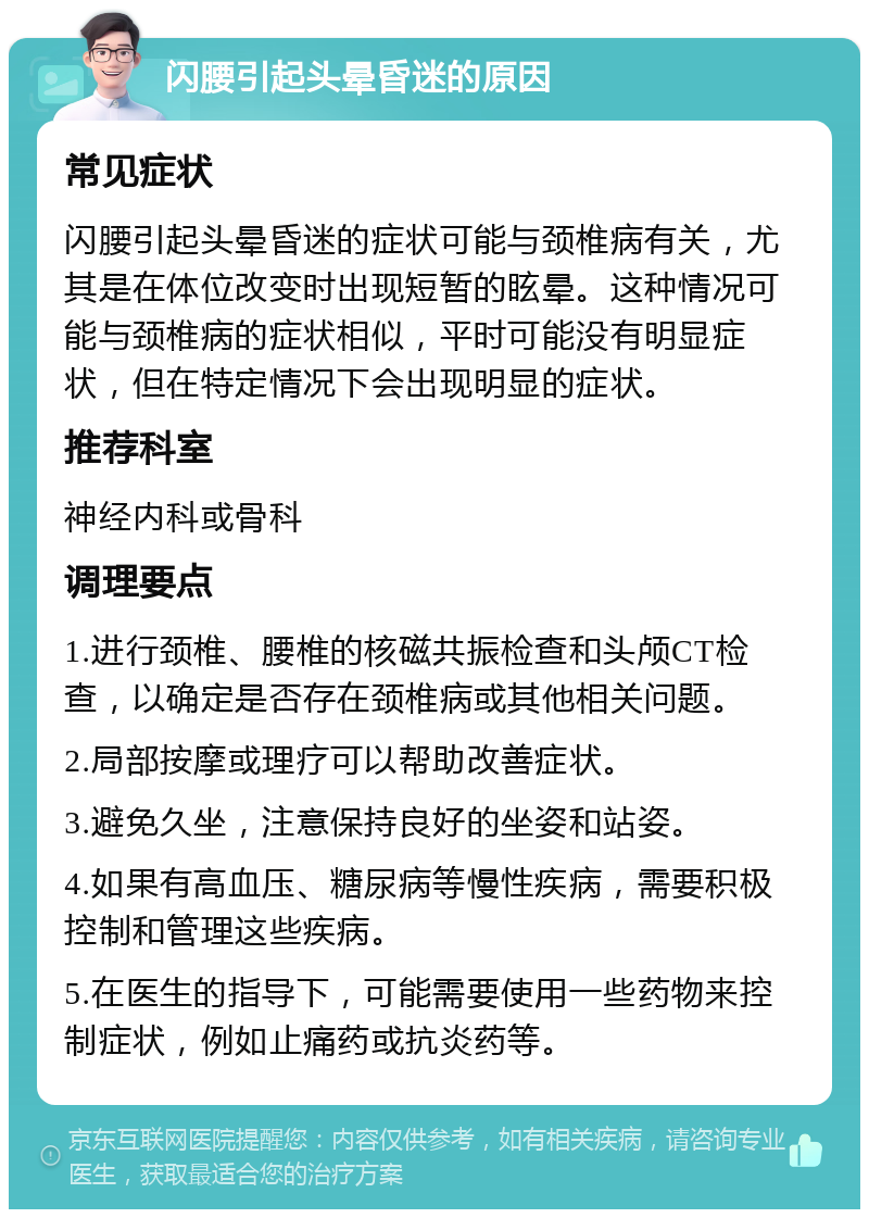 闪腰引起头晕昏迷的原因 常见症状 闪腰引起头晕昏迷的症状可能与颈椎病有关，尤其是在体位改变时出现短暂的眩晕。这种情况可能与颈椎病的症状相似，平时可能没有明显症状，但在特定情况下会出现明显的症状。 推荐科室 神经内科或骨科 调理要点 1.进行颈椎、腰椎的核磁共振检查和头颅CT检查，以确定是否存在颈椎病或其他相关问题。 2.局部按摩或理疗可以帮助改善症状。 3.避免久坐，注意保持良好的坐姿和站姿。 4.如果有高血压、糖尿病等慢性疾病，需要积极控制和管理这些疾病。 5.在医生的指导下，可能需要使用一些药物来控制症状，例如止痛药或抗炎药等。