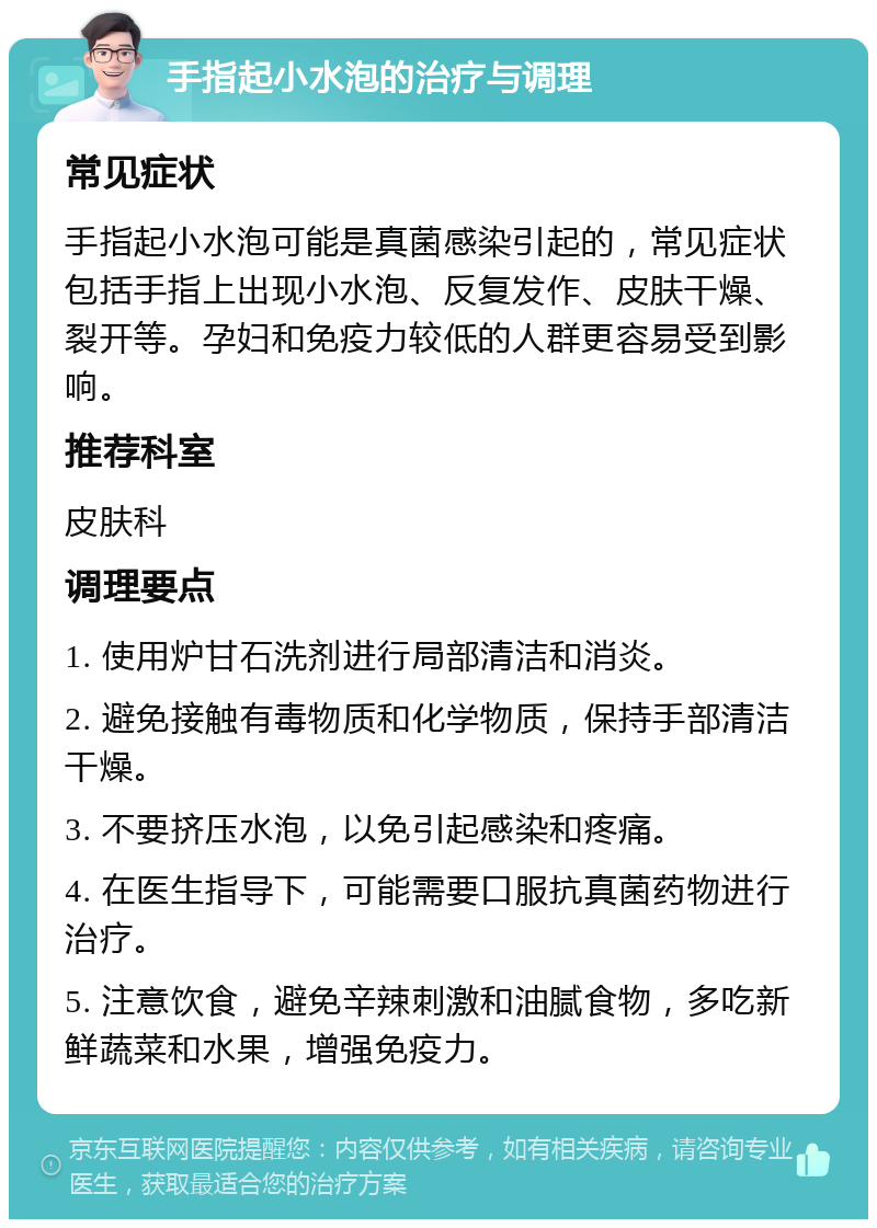 手指起小水泡的治疗与调理 常见症状 手指起小水泡可能是真菌感染引起的，常见症状包括手指上出现小水泡、反复发作、皮肤干燥、裂开等。孕妇和免疫力较低的人群更容易受到影响。 推荐科室 皮肤科 调理要点 1. 使用炉甘石洗剂进行局部清洁和消炎。 2. 避免接触有毒物质和化学物质，保持手部清洁干燥。 3. 不要挤压水泡，以免引起感染和疼痛。 4. 在医生指导下，可能需要口服抗真菌药物进行治疗。 5. 注意饮食，避免辛辣刺激和油腻食物，多吃新鲜蔬菜和水果，增强免疫力。