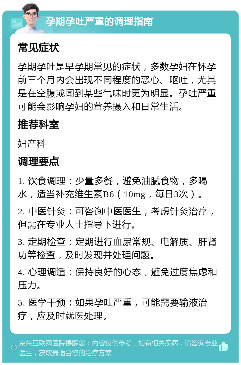 孕期孕吐严重的调理指南 常见症状 孕期孕吐是早孕期常见的症状，多数孕妇在怀孕前三个月内会出现不同程度的恶心、呕吐，尤其是在空腹或闻到某些气味时更为明显。孕吐严重可能会影响孕妇的营养摄入和日常生活。 推荐科室 妇产科 调理要点 1. 饮食调理：少量多餐，避免油腻食物，多喝水，适当补充维生素B6（10mg，每日3次）。 2. 中医针灸：可咨询中医医生，考虑针灸治疗，但需在专业人士指导下进行。 3. 定期检查：定期进行血尿常规、电解质、肝肾功等检查，及时发现并处理问题。 4. 心理调适：保持良好的心态，避免过度焦虑和压力。 5. 医学干预：如果孕吐严重，可能需要输液治疗，应及时就医处理。