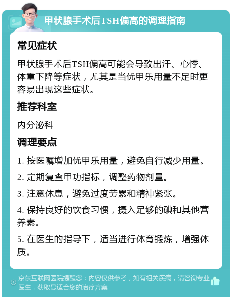 甲状腺手术后TSH偏高的调理指南 常见症状 甲状腺手术后TSH偏高可能会导致出汗、心悸、体重下降等症状，尤其是当优甲乐用量不足时更容易出现这些症状。 推荐科室 内分泌科 调理要点 1. 按医嘱增加优甲乐用量，避免自行减少用量。 2. 定期复查甲功指标，调整药物剂量。 3. 注意休息，避免过度劳累和精神紧张。 4. 保持良好的饮食习惯，摄入足够的碘和其他营养素。 5. 在医生的指导下，适当进行体育锻炼，增强体质。