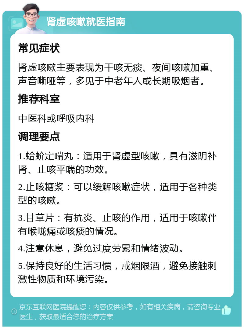 肾虚咳嗽就医指南 常见症状 肾虚咳嗽主要表现为干咳无痰、夜间咳嗽加重、声音嘶哑等，多见于中老年人或长期吸烟者。 推荐科室 中医科或呼吸内科 调理要点 1.蛤蚧定喘丸：适用于肾虚型咳嗽，具有滋阴补肾、止咳平喘的功效。 2.止咳糖浆：可以缓解咳嗽症状，适用于各种类型的咳嗽。 3.甘草片：有抗炎、止咳的作用，适用于咳嗽伴有喉咙痛或咳痰的情况。 4.注意休息，避免过度劳累和情绪波动。 5.保持良好的生活习惯，戒烟限酒，避免接触刺激性物质和环境污染。