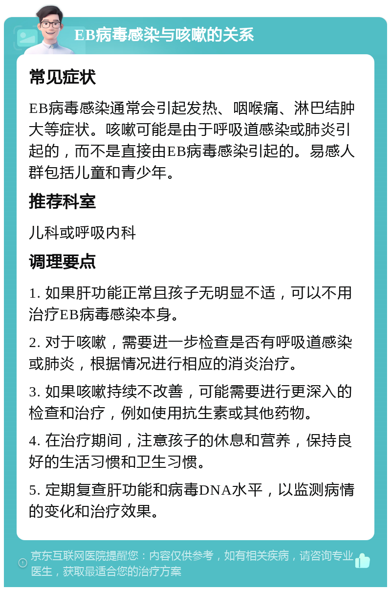 EB病毒感染与咳嗽的关系 常见症状 EB病毒感染通常会引起发热、咽喉痛、淋巴结肿大等症状。咳嗽可能是由于呼吸道感染或肺炎引起的，而不是直接由EB病毒感染引起的。易感人群包括儿童和青少年。 推荐科室 儿科或呼吸内科 调理要点 1. 如果肝功能正常且孩子无明显不适，可以不用治疗EB病毒感染本身。 2. 对于咳嗽，需要进一步检查是否有呼吸道感染或肺炎，根据情况进行相应的消炎治疗。 3. 如果咳嗽持续不改善，可能需要进行更深入的检查和治疗，例如使用抗生素或其他药物。 4. 在治疗期间，注意孩子的休息和营养，保持良好的生活习惯和卫生习惯。 5. 定期复查肝功能和病毒DNA水平，以监测病情的变化和治疗效果。