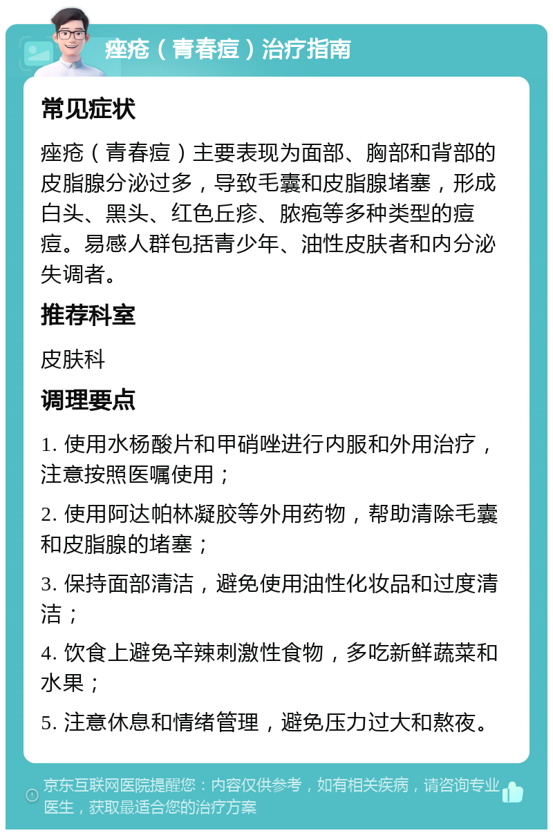 痤疮（青春痘）治疗指南 常见症状 痤疮（青春痘）主要表现为面部、胸部和背部的皮脂腺分泌过多，导致毛囊和皮脂腺堵塞，形成白头、黑头、红色丘疹、脓疱等多种类型的痘痘。易感人群包括青少年、油性皮肤者和内分泌失调者。 推荐科室 皮肤科 调理要点 1. 使用水杨酸片和甲硝唑进行内服和外用治疗，注意按照医嘱使用； 2. 使用阿达帕林凝胶等外用药物，帮助清除毛囊和皮脂腺的堵塞； 3. 保持面部清洁，避免使用油性化妆品和过度清洁； 4. 饮食上避免辛辣刺激性食物，多吃新鲜蔬菜和水果； 5. 注意休息和情绪管理，避免压力过大和熬夜。