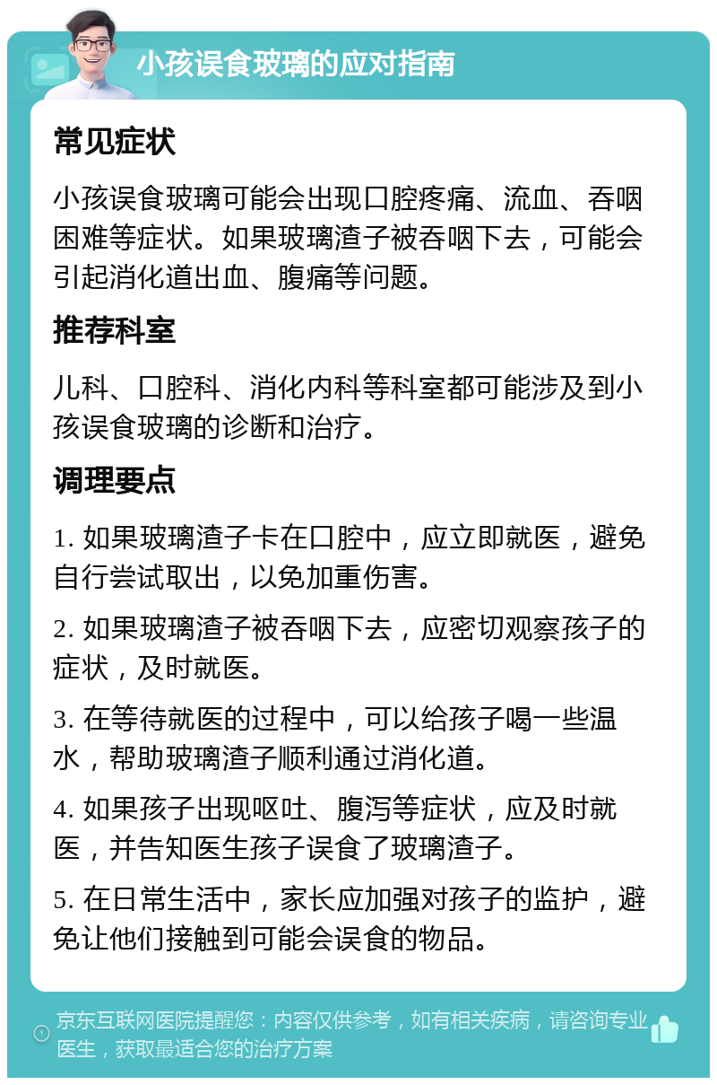 小孩误食玻璃的应对指南 常见症状 小孩误食玻璃可能会出现口腔疼痛、流血、吞咽困难等症状。如果玻璃渣子被吞咽下去，可能会引起消化道出血、腹痛等问题。 推荐科室 儿科、口腔科、消化内科等科室都可能涉及到小孩误食玻璃的诊断和治疗。 调理要点 1. 如果玻璃渣子卡在口腔中，应立即就医，避免自行尝试取出，以免加重伤害。 2. 如果玻璃渣子被吞咽下去，应密切观察孩子的症状，及时就医。 3. 在等待就医的过程中，可以给孩子喝一些温水，帮助玻璃渣子顺利通过消化道。 4. 如果孩子出现呕吐、腹泻等症状，应及时就医，并告知医生孩子误食了玻璃渣子。 5. 在日常生活中，家长应加强对孩子的监护，避免让他们接触到可能会误食的物品。