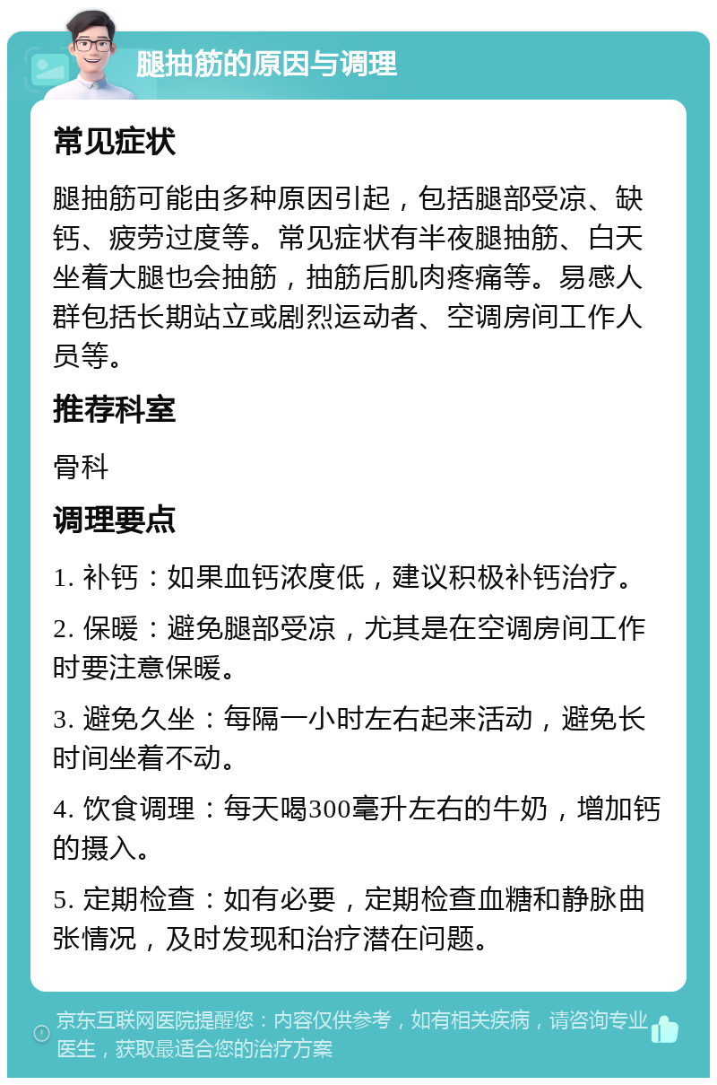 腿抽筋的原因与调理 常见症状 腿抽筋可能由多种原因引起，包括腿部受凉、缺钙、疲劳过度等。常见症状有半夜腿抽筋、白天坐着大腿也会抽筋，抽筋后肌肉疼痛等。易感人群包括长期站立或剧烈运动者、空调房间工作人员等。 推荐科室 骨科 调理要点 1. 补钙：如果血钙浓度低，建议积极补钙治疗。 2. 保暖：避免腿部受凉，尤其是在空调房间工作时要注意保暖。 3. 避免久坐：每隔一小时左右起来活动，避免长时间坐着不动。 4. 饮食调理：每天喝300毫升左右的牛奶，增加钙的摄入。 5. 定期检查：如有必要，定期检查血糖和静脉曲张情况，及时发现和治疗潜在问题。