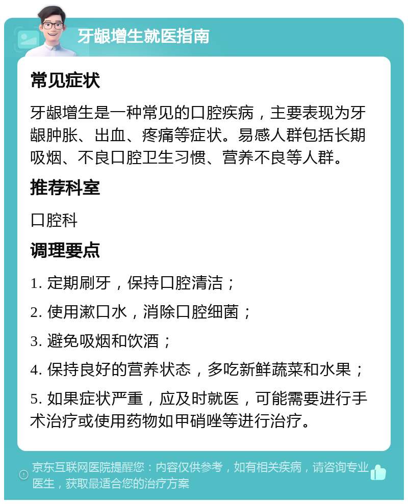 牙龈增生就医指南 常见症状 牙龈增生是一种常见的口腔疾病，主要表现为牙龈肿胀、出血、疼痛等症状。易感人群包括长期吸烟、不良口腔卫生习惯、营养不良等人群。 推荐科室 口腔科 调理要点 1. 定期刷牙，保持口腔清洁； 2. 使用漱口水，消除口腔细菌； 3. 避免吸烟和饮酒； 4. 保持良好的营养状态，多吃新鲜蔬菜和水果； 5. 如果症状严重，应及时就医，可能需要进行手术治疗或使用药物如甲硝唑等进行治疗。