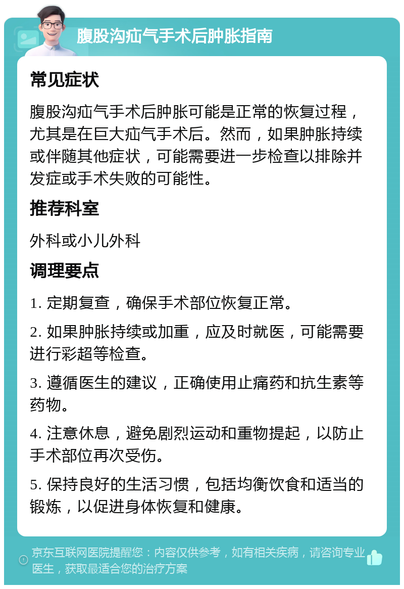 腹股沟疝气手术后肿胀指南 常见症状 腹股沟疝气手术后肿胀可能是正常的恢复过程，尤其是在巨大疝气手术后。然而，如果肿胀持续或伴随其他症状，可能需要进一步检查以排除并发症或手术失败的可能性。 推荐科室 外科或小儿外科 调理要点 1. 定期复查，确保手术部位恢复正常。 2. 如果肿胀持续或加重，应及时就医，可能需要进行彩超等检查。 3. 遵循医生的建议，正确使用止痛药和抗生素等药物。 4. 注意休息，避免剧烈运动和重物提起，以防止手术部位再次受伤。 5. 保持良好的生活习惯，包括均衡饮食和适当的锻炼，以促进身体恢复和健康。