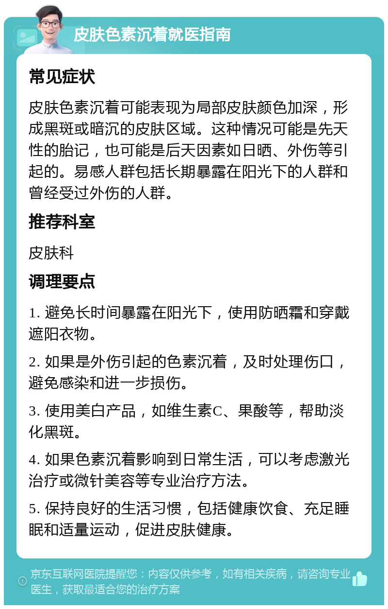 皮肤色素沉着就医指南 常见症状 皮肤色素沉着可能表现为局部皮肤颜色加深，形成黑斑或暗沉的皮肤区域。这种情况可能是先天性的胎记，也可能是后天因素如日晒、外伤等引起的。易感人群包括长期暴露在阳光下的人群和曾经受过外伤的人群。 推荐科室 皮肤科 调理要点 1. 避免长时间暴露在阳光下，使用防晒霜和穿戴遮阳衣物。 2. 如果是外伤引起的色素沉着，及时处理伤口，避免感染和进一步损伤。 3. 使用美白产品，如维生素C、果酸等，帮助淡化黑斑。 4. 如果色素沉着影响到日常生活，可以考虑激光治疗或微针美容等专业治疗方法。 5. 保持良好的生活习惯，包括健康饮食、充足睡眠和适量运动，促进皮肤健康。