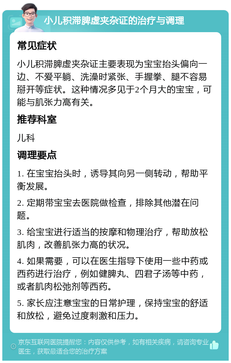 小儿积滞脾虚夹杂证的治疗与调理 常见症状 小儿积滞脾虚夹杂证主要表现为宝宝抬头偏向一边、不爱平躺、洗澡时紧张、手握拳、腿不容易掰开等症状。这种情况多见于2个月大的宝宝，可能与肌张力高有关。 推荐科室 儿科 调理要点 1. 在宝宝抬头时，诱导其向另一侧转动，帮助平衡发展。 2. 定期带宝宝去医院做检查，排除其他潜在问题。 3. 给宝宝进行适当的按摩和物理治疗，帮助放松肌肉，改善肌张力高的状况。 4. 如果需要，可以在医生指导下使用一些中药或西药进行治疗，例如健脾丸、四君子汤等中药，或者肌肉松弛剂等西药。 5. 家长应注意宝宝的日常护理，保持宝宝的舒适和放松，避免过度刺激和压力。