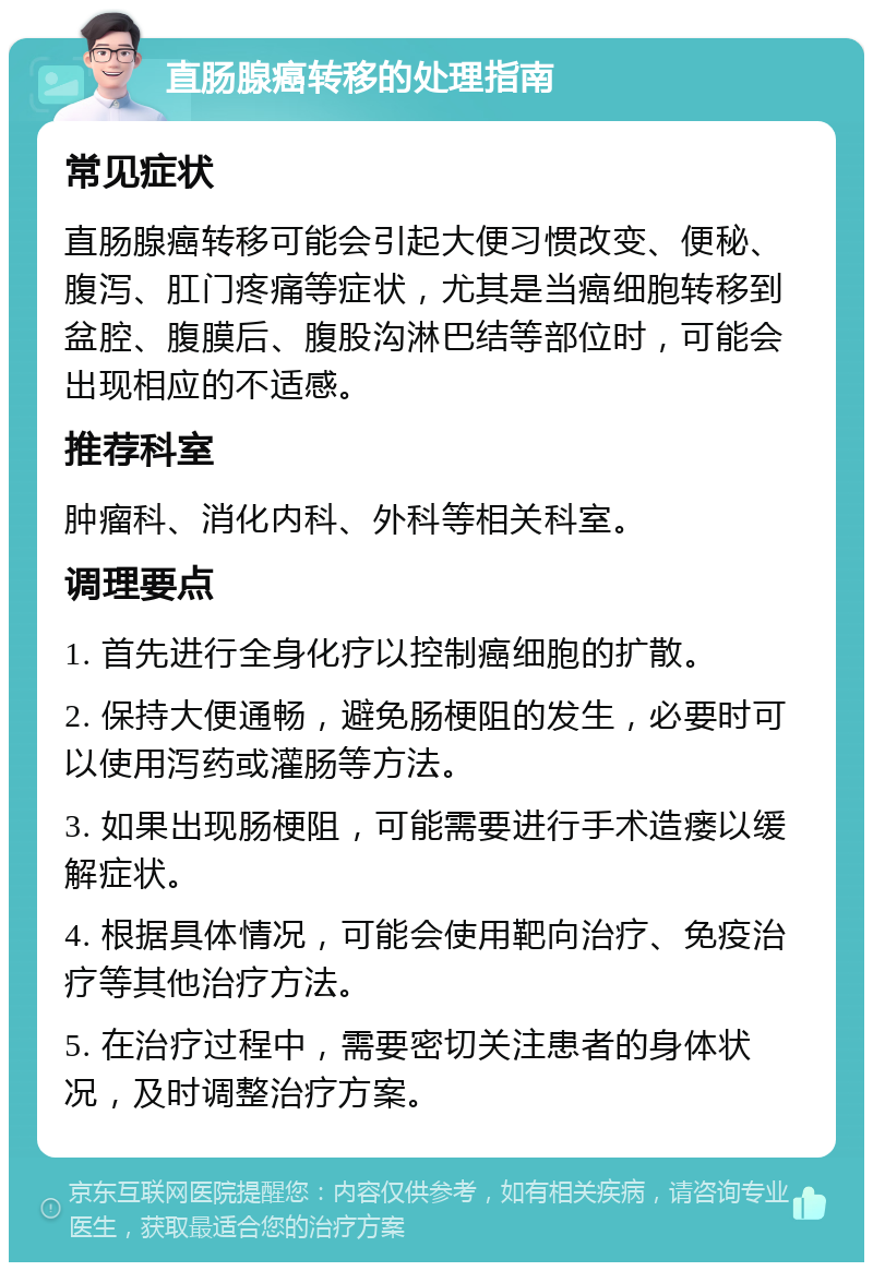 直肠腺癌转移的处理指南 常见症状 直肠腺癌转移可能会引起大便习惯改变、便秘、腹泻、肛门疼痛等症状，尤其是当癌细胞转移到盆腔、腹膜后、腹股沟淋巴结等部位时，可能会出现相应的不适感。 推荐科室 肿瘤科、消化内科、外科等相关科室。 调理要点 1. 首先进行全身化疗以控制癌细胞的扩散。 2. 保持大便通畅，避免肠梗阻的发生，必要时可以使用泻药或灌肠等方法。 3. 如果出现肠梗阻，可能需要进行手术造瘘以缓解症状。 4. 根据具体情况，可能会使用靶向治疗、免疫治疗等其他治疗方法。 5. 在治疗过程中，需要密切关注患者的身体状况，及时调整治疗方案。