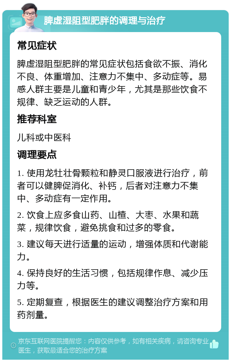 脾虚湿阻型肥胖的调理与治疗 常见症状 脾虚湿阻型肥胖的常见症状包括食欲不振、消化不良、体重增加、注意力不集中、多动症等。易感人群主要是儿童和青少年，尤其是那些饮食不规律、缺乏运动的人群。 推荐科室 儿科或中医科 调理要点 1. 使用龙牡壮骨颗粒和静灵口服液进行治疗，前者可以健脾促消化、补钙，后者对注意力不集中、多动症有一定作用。 2. 饮食上应多食山药、山楂、大枣、水果和蔬菜，规律饮食，避免挑食和过多的零食。 3. 建议每天进行适量的运动，增强体质和代谢能力。 4. 保持良好的生活习惯，包括规律作息、减少压力等。 5. 定期复查，根据医生的建议调整治疗方案和用药剂量。