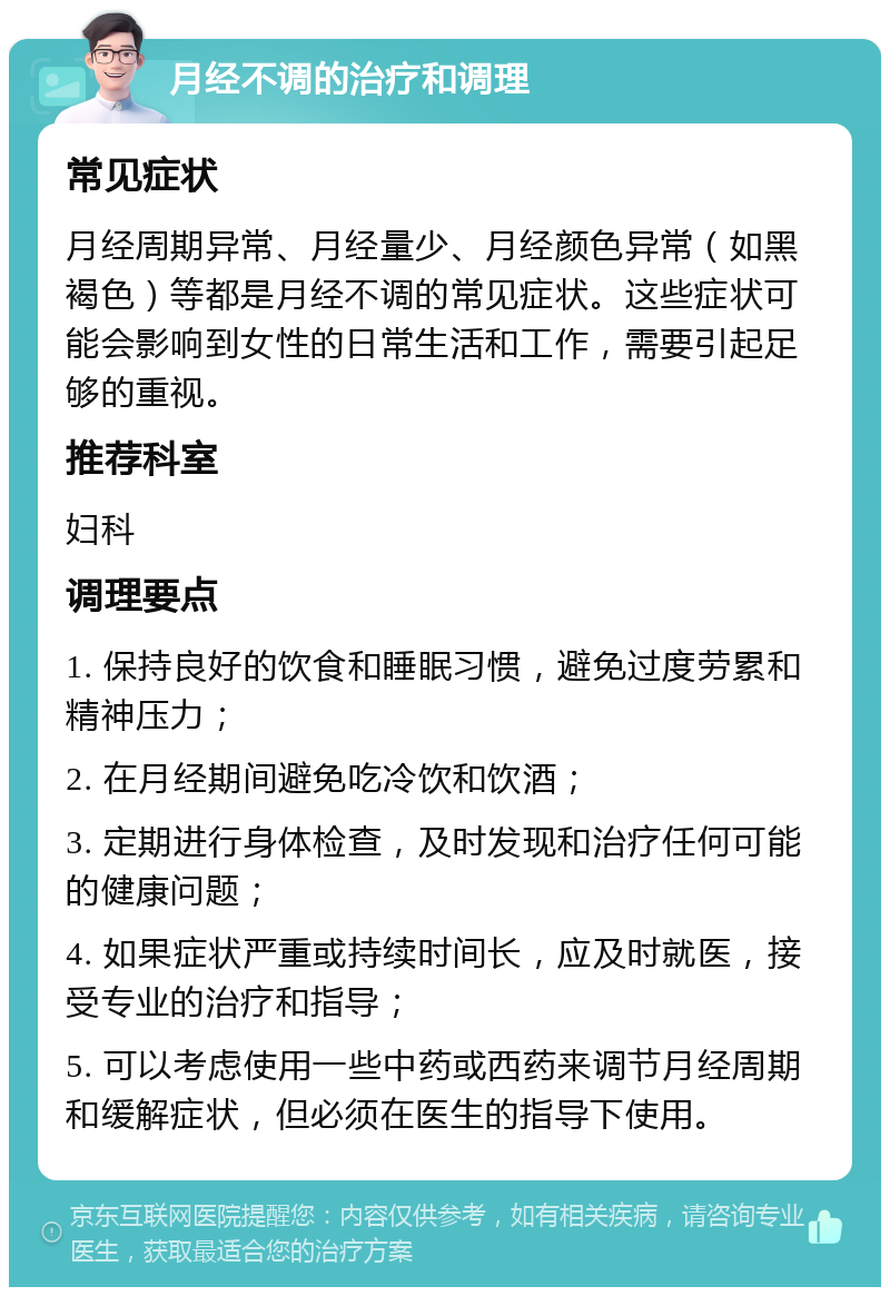 月经不调的治疗和调理 常见症状 月经周期异常、月经量少、月经颜色异常（如黑褐色）等都是月经不调的常见症状。这些症状可能会影响到女性的日常生活和工作，需要引起足够的重视。 推荐科室 妇科 调理要点 1. 保持良好的饮食和睡眠习惯，避免过度劳累和精神压力； 2. 在月经期间避免吃冷饮和饮酒； 3. 定期进行身体检查，及时发现和治疗任何可能的健康问题； 4. 如果症状严重或持续时间长，应及时就医，接受专业的治疗和指导； 5. 可以考虑使用一些中药或西药来调节月经周期和缓解症状，但必须在医生的指导下使用。