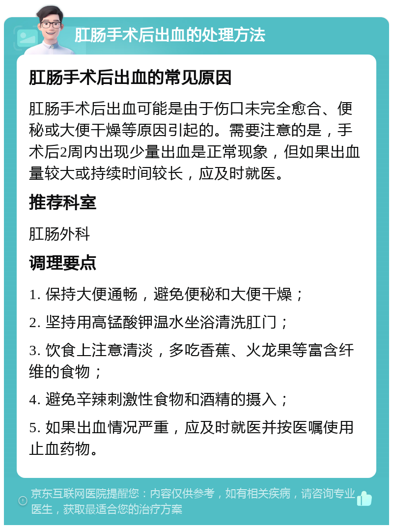 肛肠手术后出血的处理方法 肛肠手术后出血的常见原因 肛肠手术后出血可能是由于伤口未完全愈合、便秘或大便干燥等原因引起的。需要注意的是，手术后2周内出现少量出血是正常现象，但如果出血量较大或持续时间较长，应及时就医。 推荐科室 肛肠外科 调理要点 1. 保持大便通畅，避免便秘和大便干燥； 2. 坚持用高锰酸钾温水坐浴清洗肛门； 3. 饮食上注意清淡，多吃香蕉、火龙果等富含纤维的食物； 4. 避免辛辣刺激性食物和酒精的摄入； 5. 如果出血情况严重，应及时就医并按医嘱使用止血药物。