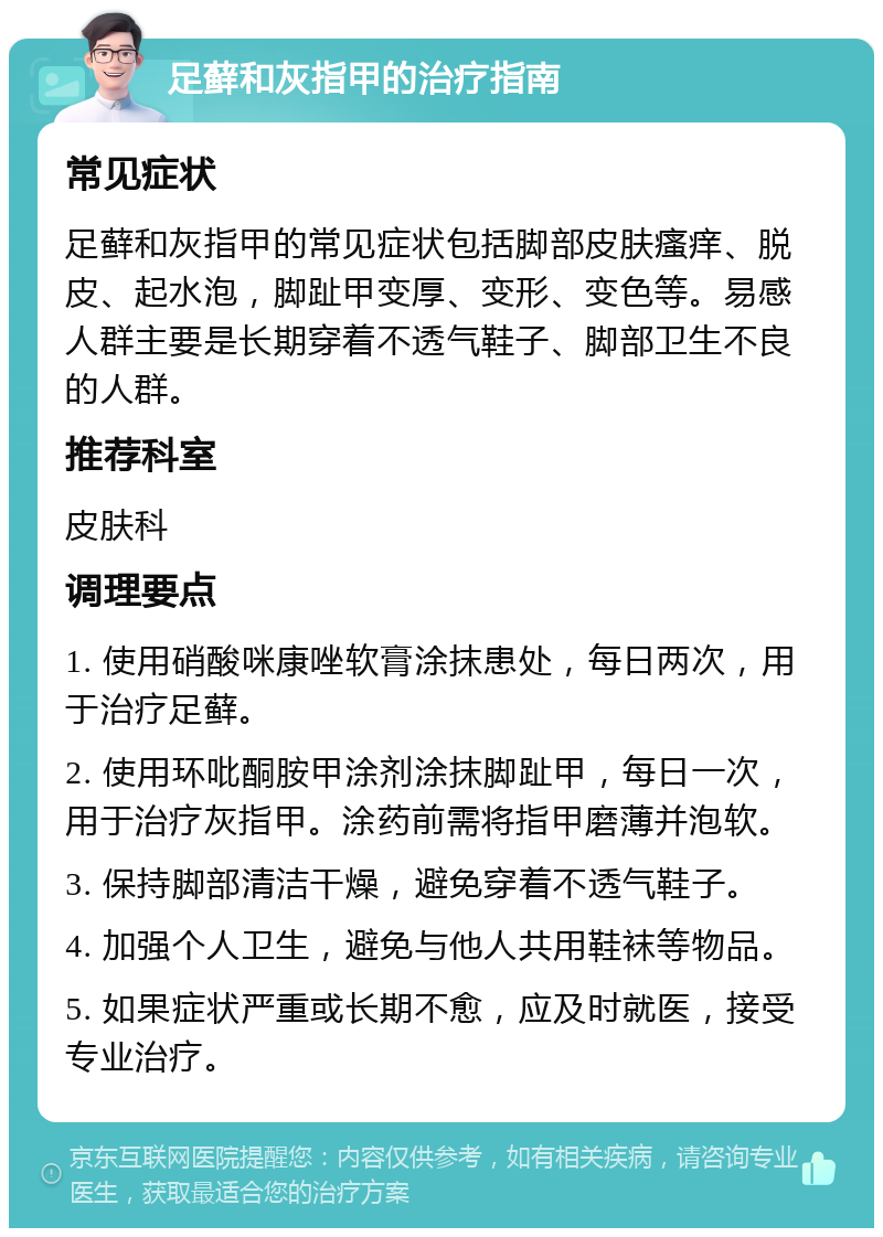 足藓和灰指甲的治疗指南 常见症状 足藓和灰指甲的常见症状包括脚部皮肤瘙痒、脱皮、起水泡，脚趾甲变厚、变形、变色等。易感人群主要是长期穿着不透气鞋子、脚部卫生不良的人群。 推荐科室 皮肤科 调理要点 1. 使用硝酸咪康唑软膏涂抹患处，每日两次，用于治疗足藓。 2. 使用环吡酮胺甲涂剂涂抹脚趾甲，每日一次，用于治疗灰指甲。涂药前需将指甲磨薄并泡软。 3. 保持脚部清洁干燥，避免穿着不透气鞋子。 4. 加强个人卫生，避免与他人共用鞋袜等物品。 5. 如果症状严重或长期不愈，应及时就医，接受专业治疗。