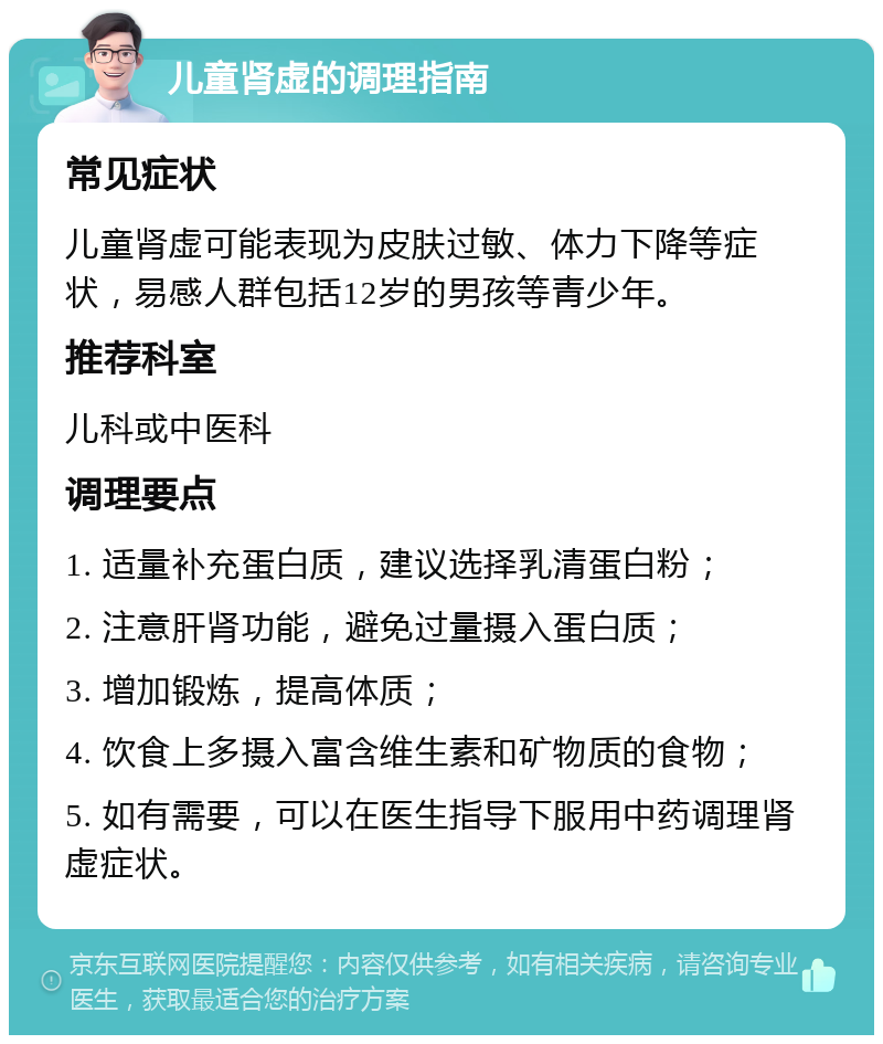 儿童肾虚的调理指南 常见症状 儿童肾虚可能表现为皮肤过敏、体力下降等症状，易感人群包括12岁的男孩等青少年。 推荐科室 儿科或中医科 调理要点 1. 适量补充蛋白质，建议选择乳清蛋白粉； 2. 注意肝肾功能，避免过量摄入蛋白质； 3. 增加锻炼，提高体质； 4. 饮食上多摄入富含维生素和矿物质的食物； 5. 如有需要，可以在医生指导下服用中药调理肾虚症状。