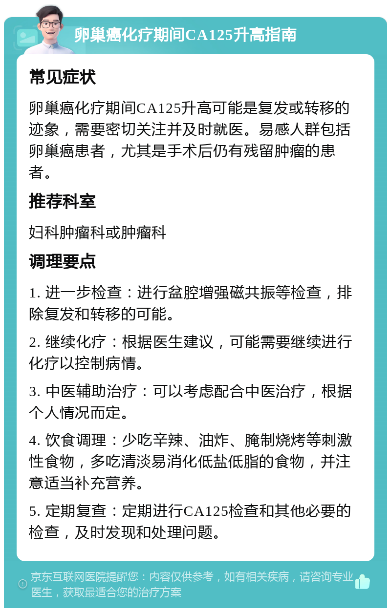 卵巢癌化疗期间CA125升高指南 常见症状 卵巢癌化疗期间CA125升高可能是复发或转移的迹象，需要密切关注并及时就医。易感人群包括卵巢癌患者，尤其是手术后仍有残留肿瘤的患者。 推荐科室 妇科肿瘤科或肿瘤科 调理要点 1. 进一步检查：进行盆腔增强磁共振等检查，排除复发和转移的可能。 2. 继续化疗：根据医生建议，可能需要继续进行化疗以控制病情。 3. 中医辅助治疗：可以考虑配合中医治疗，根据个人情况而定。 4. 饮食调理：少吃辛辣、油炸、腌制烧烤等刺激性食物，多吃清淡易消化低盐低脂的食物，并注意适当补充营养。 5. 定期复查：定期进行CA125检查和其他必要的检查，及时发现和处理问题。