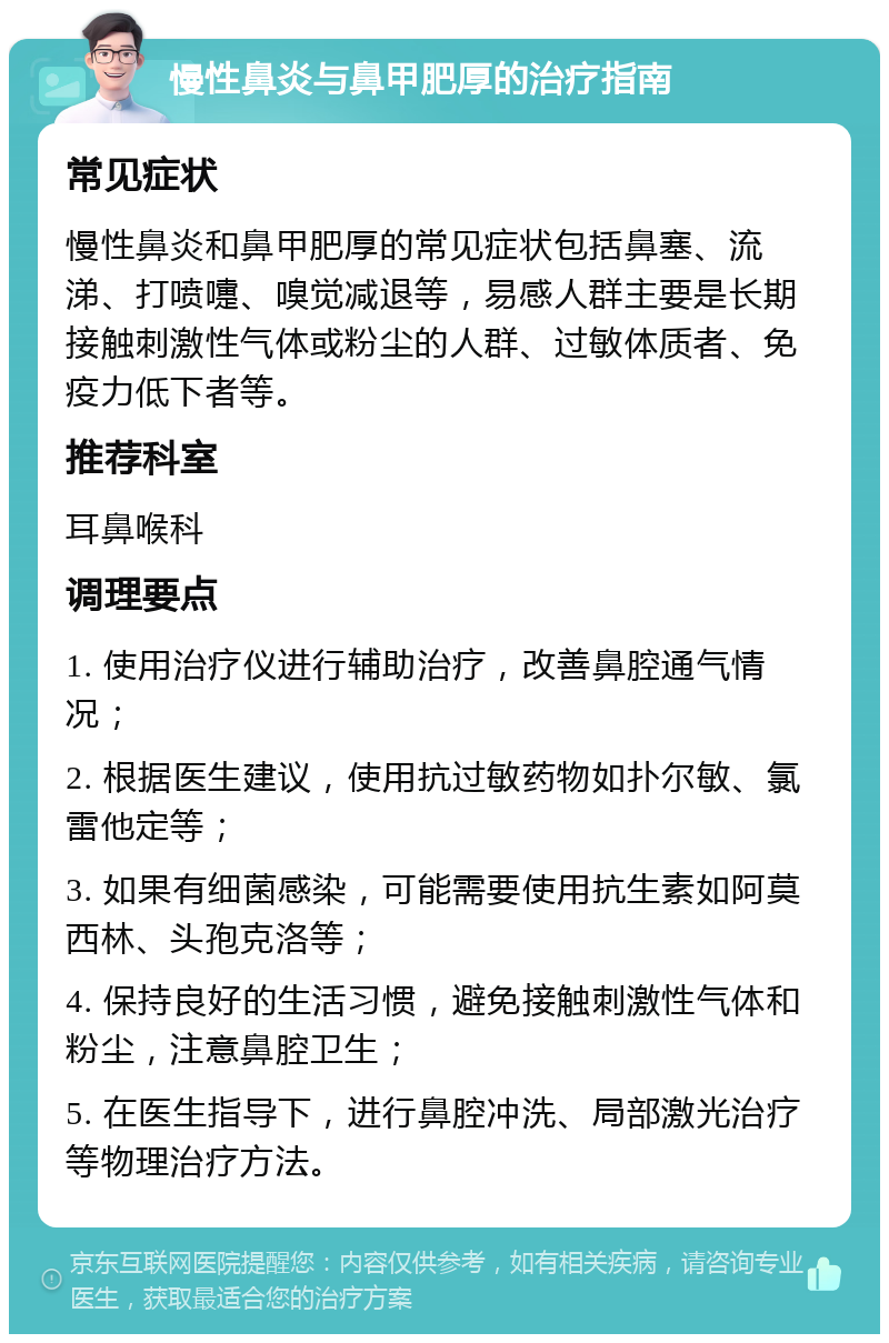 慢性鼻炎与鼻甲肥厚的治疗指南 常见症状 慢性鼻炎和鼻甲肥厚的常见症状包括鼻塞、流涕、打喷嚏、嗅觉减退等，易感人群主要是长期接触刺激性气体或粉尘的人群、过敏体质者、免疫力低下者等。 推荐科室 耳鼻喉科 调理要点 1. 使用治疗仪进行辅助治疗，改善鼻腔通气情况； 2. 根据医生建议，使用抗过敏药物如扑尔敏、氯雷他定等； 3. 如果有细菌感染，可能需要使用抗生素如阿莫西林、头孢克洛等； 4. 保持良好的生活习惯，避免接触刺激性气体和粉尘，注意鼻腔卫生； 5. 在医生指导下，进行鼻腔冲洗、局部激光治疗等物理治疗方法。