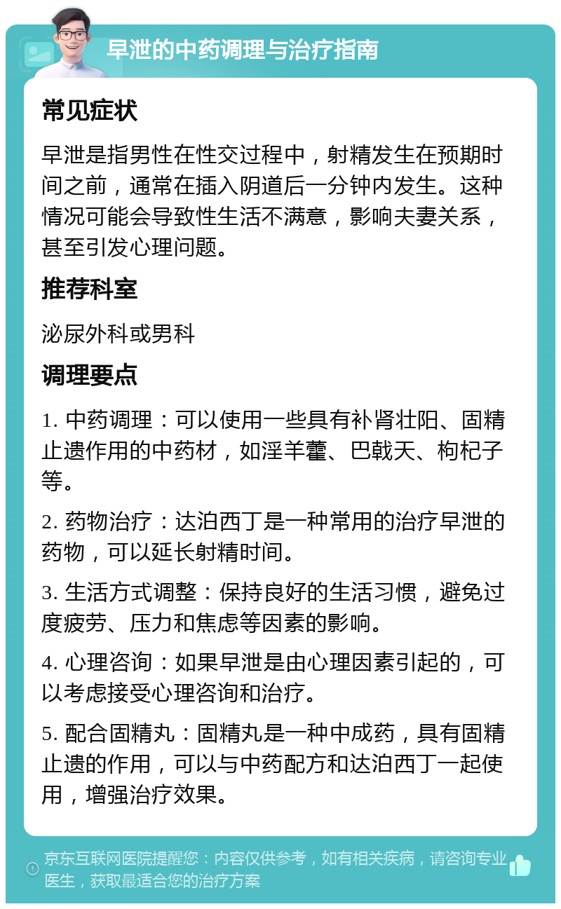 早泄的中药调理与治疗指南 常见症状 早泄是指男性在性交过程中，射精发生在预期时间之前，通常在插入阴道后一分钟内发生。这种情况可能会导致性生活不满意，影响夫妻关系，甚至引发心理问题。 推荐科室 泌尿外科或男科 调理要点 1. 中药调理：可以使用一些具有补肾壮阳、固精止遗作用的中药材，如淫羊藿、巴戟天、枸杞子等。 2. 药物治疗：达泊西丁是一种常用的治疗早泄的药物，可以延长射精时间。 3. 生活方式调整：保持良好的生活习惯，避免过度疲劳、压力和焦虑等因素的影响。 4. 心理咨询：如果早泄是由心理因素引起的，可以考虑接受心理咨询和治疗。 5. 配合固精丸：固精丸是一种中成药，具有固精止遗的作用，可以与中药配方和达泊西丁一起使用，增强治疗效果。