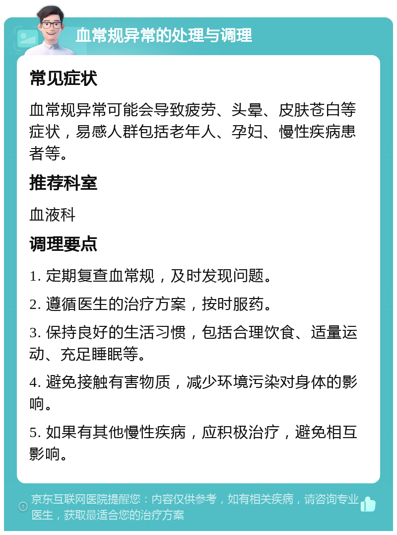 血常规异常的处理与调理 常见症状 血常规异常可能会导致疲劳、头晕、皮肤苍白等症状，易感人群包括老年人、孕妇、慢性疾病患者等。 推荐科室 血液科 调理要点 1. 定期复查血常规，及时发现问题。 2. 遵循医生的治疗方案，按时服药。 3. 保持良好的生活习惯，包括合理饮食、适量运动、充足睡眠等。 4. 避免接触有害物质，减少环境污染对身体的影响。 5. 如果有其他慢性疾病，应积极治疗，避免相互影响。