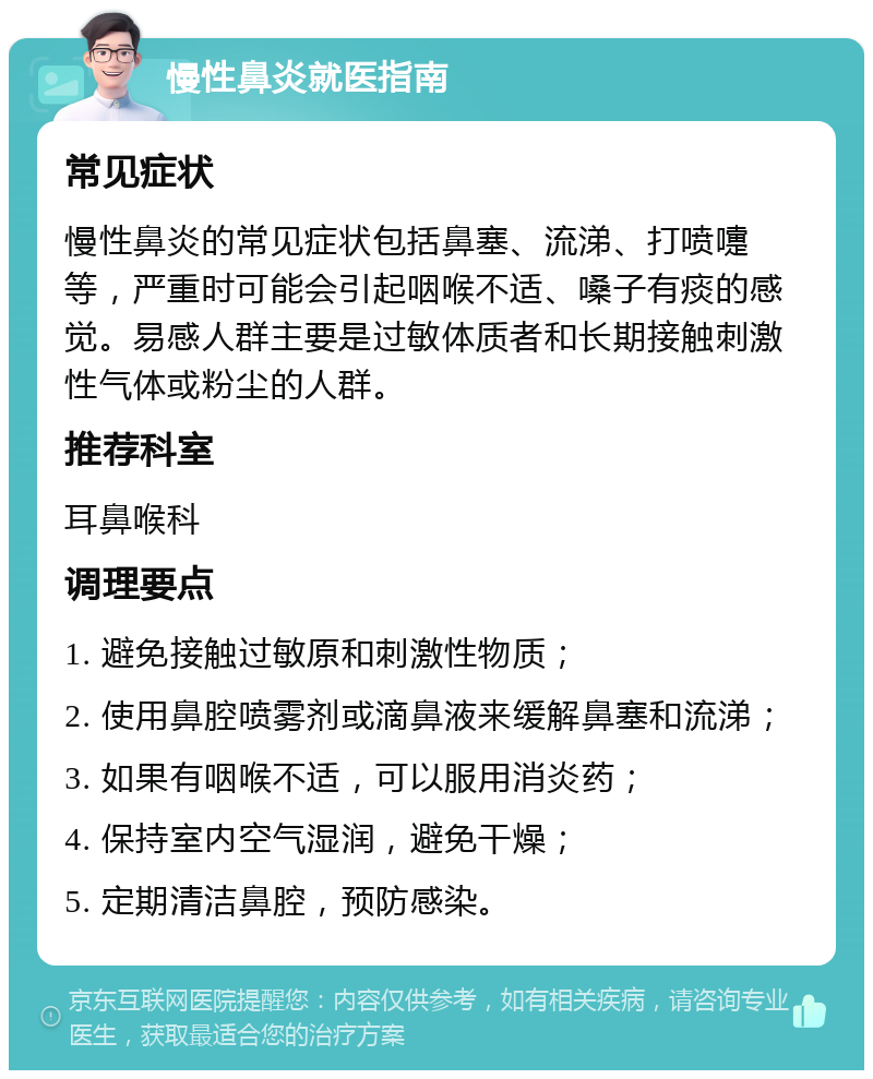 慢性鼻炎就医指南 常见症状 慢性鼻炎的常见症状包括鼻塞、流涕、打喷嚏等，严重时可能会引起咽喉不适、嗓子有痰的感觉。易感人群主要是过敏体质者和长期接触刺激性气体或粉尘的人群。 推荐科室 耳鼻喉科 调理要点 1. 避免接触过敏原和刺激性物质； 2. 使用鼻腔喷雾剂或滴鼻液来缓解鼻塞和流涕； 3. 如果有咽喉不适，可以服用消炎药； 4. 保持室内空气湿润，避免干燥； 5. 定期清洁鼻腔，预防感染。