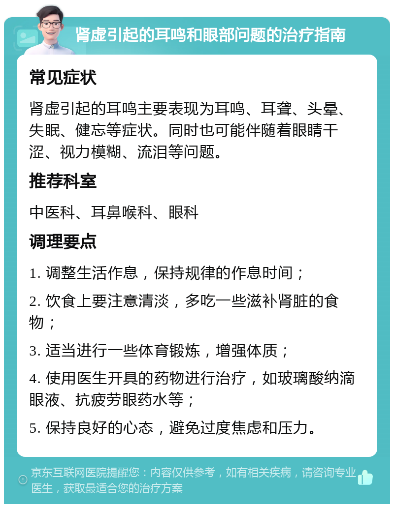 肾虚引起的耳鸣和眼部问题的治疗指南 常见症状 肾虚引起的耳鸣主要表现为耳鸣、耳聋、头晕、失眠、健忘等症状。同时也可能伴随着眼睛干涩、视力模糊、流泪等问题。 推荐科室 中医科、耳鼻喉科、眼科 调理要点 1. 调整生活作息，保持规律的作息时间； 2. 饮食上要注意清淡，多吃一些滋补肾脏的食物； 3. 适当进行一些体育锻炼，增强体质； 4. 使用医生开具的药物进行治疗，如玻璃酸纳滴眼液、抗疲劳眼药水等； 5. 保持良好的心态，避免过度焦虑和压力。