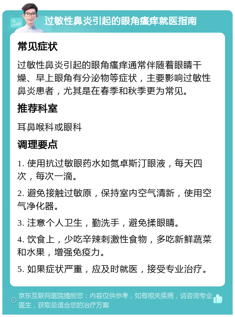 过敏性鼻炎引起的眼角瘙痒就医指南 常见症状 过敏性鼻炎引起的眼角瘙痒通常伴随着眼睛干燥、早上眼角有分泌物等症状，主要影响过敏性鼻炎患者，尤其是在春季和秋季更为常见。 推荐科室 耳鼻喉科或眼科 调理要点 1. 使用抗过敏眼药水如氮卓斯汀眼液，每天四次，每次一滴。 2. 避免接触过敏原，保持室内空气清新，使用空气净化器。 3. 注意个人卫生，勤洗手，避免揉眼睛。 4. 饮食上，少吃辛辣刺激性食物，多吃新鲜蔬菜和水果，增强免疫力。 5. 如果症状严重，应及时就医，接受专业治疗。