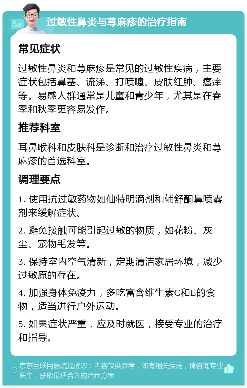 过敏性鼻炎与荨麻疹的治疗指南 常见症状 过敏性鼻炎和荨麻疹是常见的过敏性疾病，主要症状包括鼻塞、流涕、打喷嚏、皮肤红肿、瘙痒等。易感人群通常是儿童和青少年，尤其是在春季和秋季更容易发作。 推荐科室 耳鼻喉科和皮肤科是诊断和治疗过敏性鼻炎和荨麻疹的首选科室。 调理要点 1. 使用抗过敏药物如仙特明滴剂和辅舒酮鼻喷雾剂来缓解症状。 2. 避免接触可能引起过敏的物质，如花粉、灰尘、宠物毛发等。 3. 保持室内空气清新，定期清洁家居环境，减少过敏原的存在。 4. 加强身体免疫力，多吃富含维生素C和E的食物，适当进行户外运动。 5. 如果症状严重，应及时就医，接受专业的治疗和指导。