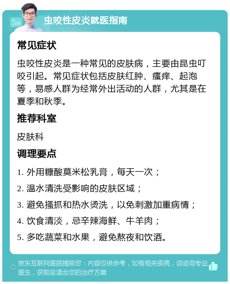 虫咬性皮炎就医指南 常见症状 虫咬性皮炎是一种常见的皮肤病，主要由昆虫叮咬引起。常见症状包括皮肤红肿、瘙痒、起泡等，易感人群为经常外出活动的人群，尤其是在夏季和秋季。 推荐科室 皮肤科 调理要点 1. 外用糠酸莫米松乳膏，每天一次； 2. 温水清洗受影响的皮肤区域； 3. 避免搔抓和热水烫洗，以免刺激加重病情； 4. 饮食清淡，忌辛辣海鲜、牛羊肉； 5. 多吃蔬菜和水果，避免熬夜和饮酒。