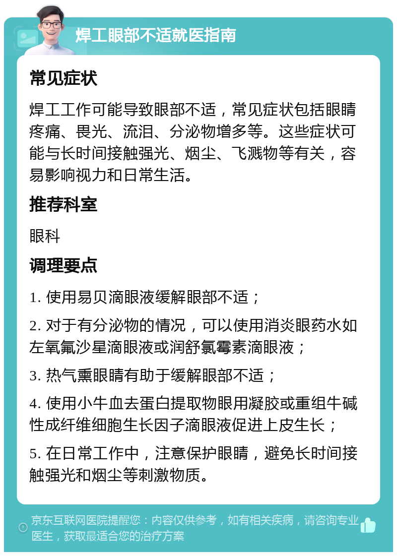 焊工眼部不适就医指南 常见症状 焊工工作可能导致眼部不适，常见症状包括眼睛疼痛、畏光、流泪、分泌物增多等。这些症状可能与长时间接触强光、烟尘、飞溅物等有关，容易影响视力和日常生活。 推荐科室 眼科 调理要点 1. 使用易贝滴眼液缓解眼部不适； 2. 对于有分泌物的情况，可以使用消炎眼药水如左氧氟沙星滴眼液或润舒氯霉素滴眼液； 3. 热气熏眼睛有助于缓解眼部不适； 4. 使用小牛血去蛋白提取物眼用凝胶或重组牛碱性成纤维细胞生长因子滴眼液促进上皮生长； 5. 在日常工作中，注意保护眼睛，避免长时间接触强光和烟尘等刺激物质。