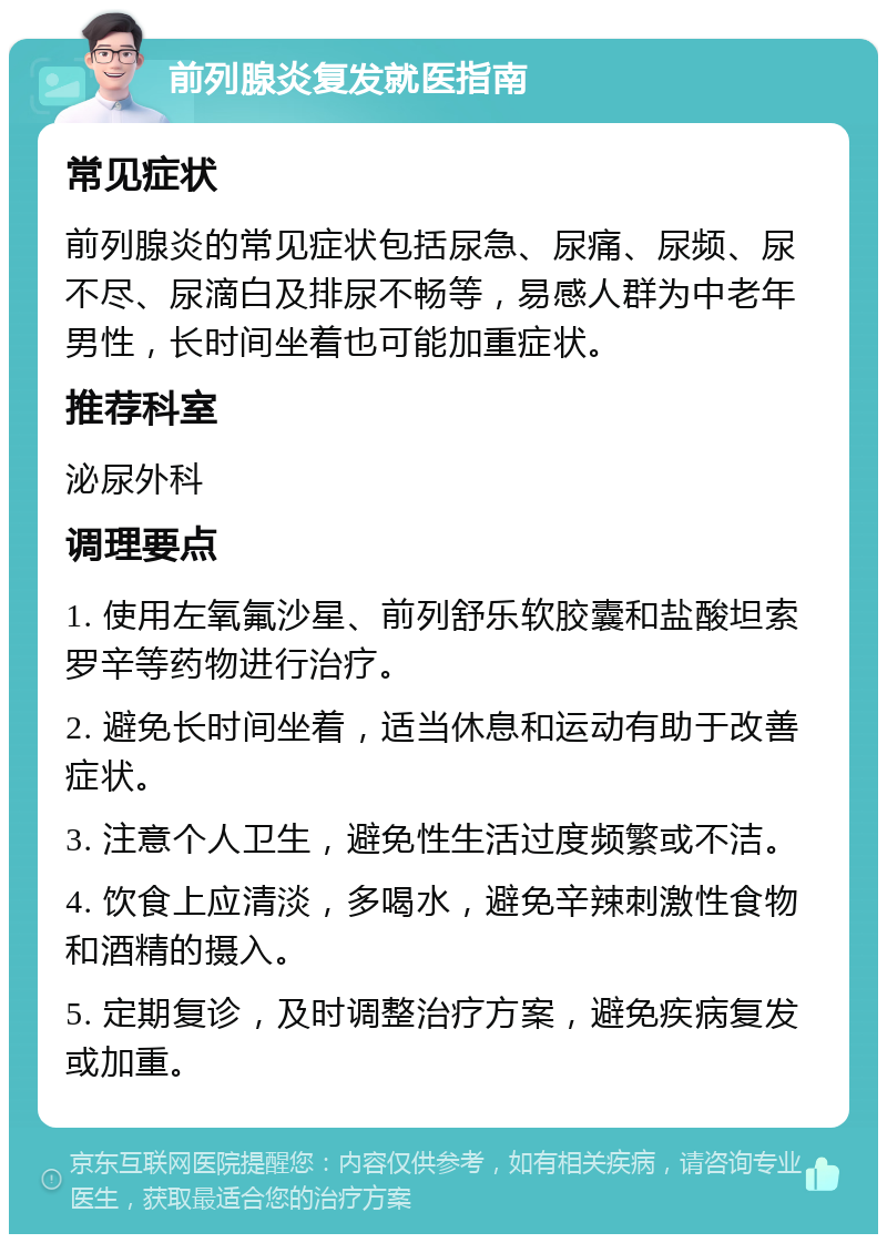 前列腺炎复发就医指南 常见症状 前列腺炎的常见症状包括尿急、尿痛、尿频、尿不尽、尿滴白及排尿不畅等，易感人群为中老年男性，长时间坐着也可能加重症状。 推荐科室 泌尿外科 调理要点 1. 使用左氧氟沙星、前列舒乐软胶囊和盐酸坦索罗辛等药物进行治疗。 2. 避免长时间坐着，适当休息和运动有助于改善症状。 3. 注意个人卫生，避免性生活过度频繁或不洁。 4. 饮食上应清淡，多喝水，避免辛辣刺激性食物和酒精的摄入。 5. 定期复诊，及时调整治疗方案，避免疾病复发或加重。