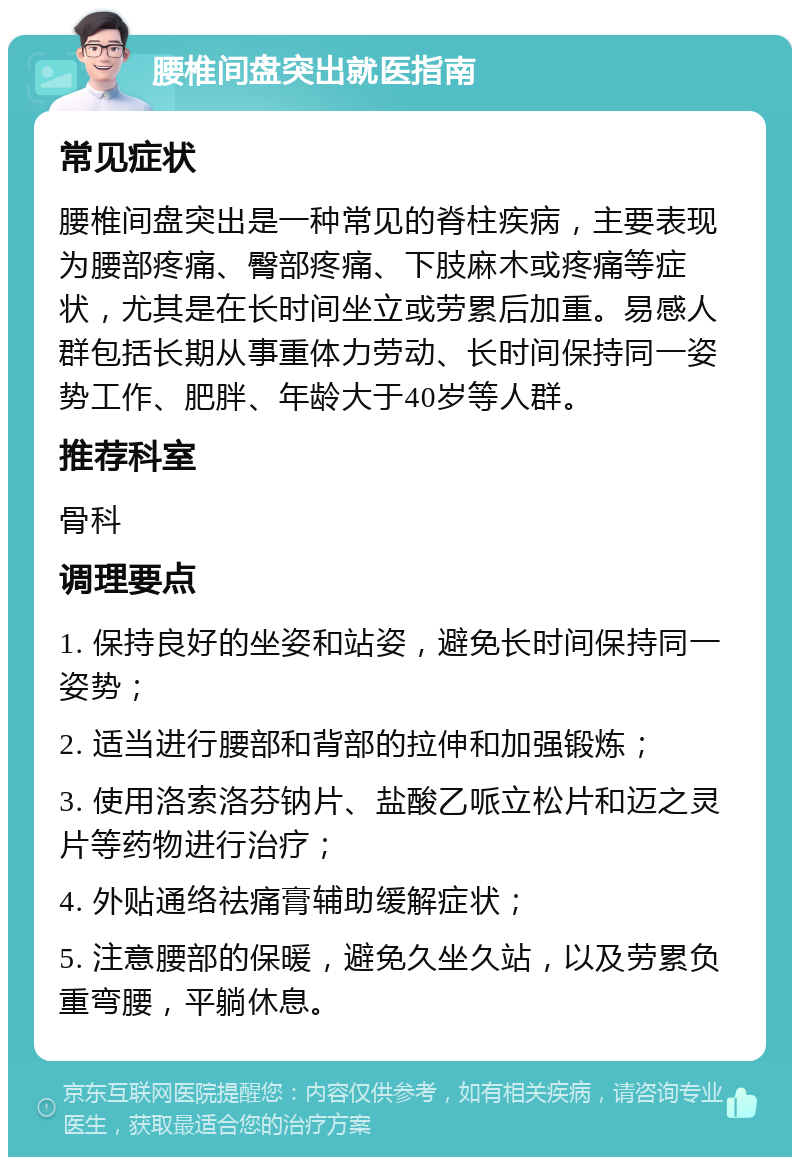 腰椎间盘突出就医指南 常见症状 腰椎间盘突出是一种常见的脊柱疾病，主要表现为腰部疼痛、臀部疼痛、下肢麻木或疼痛等症状，尤其是在长时间坐立或劳累后加重。易感人群包括长期从事重体力劳动、长时间保持同一姿势工作、肥胖、年龄大于40岁等人群。 推荐科室 骨科 调理要点 1. 保持良好的坐姿和站姿，避免长时间保持同一姿势； 2. 适当进行腰部和背部的拉伸和加强锻炼； 3. 使用洛索洛芬钠片、盐酸乙哌立松片和迈之灵片等药物进行治疗； 4. 外贴通络祛痛膏辅助缓解症状； 5. 注意腰部的保暖，避免久坐久站，以及劳累负重弯腰，平躺休息。