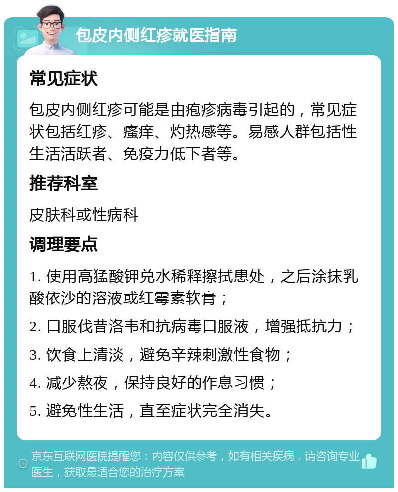 包皮内侧红疹就医指南 常见症状 包皮内侧红疹可能是由疱疹病毒引起的，常见症状包括红疹、瘙痒、灼热感等。易感人群包括性生活活跃者、免疫力低下者等。 推荐科室 皮肤科或性病科 调理要点 1. 使用高猛酸钾兑水稀释擦拭患处，之后涂抹乳酸依沙的溶液或红霉素软膏； 2. 口服伐昔洛韦和抗病毒口服液，增强抵抗力； 3. 饮食上清淡，避免辛辣刺激性食物； 4. 减少熬夜，保持良好的作息习惯； 5. 避免性生活，直至症状完全消失。