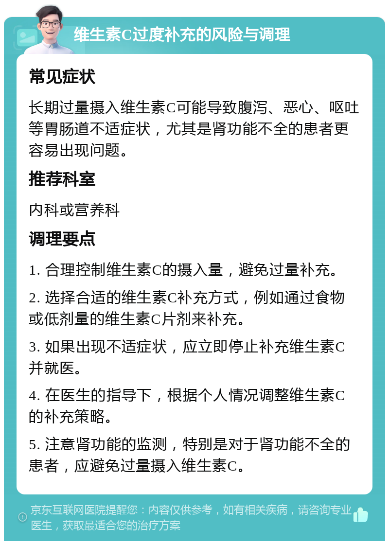 维生素C过度补充的风险与调理 常见症状 长期过量摄入维生素C可能导致腹泻、恶心、呕吐等胃肠道不适症状，尤其是肾功能不全的患者更容易出现问题。 推荐科室 内科或营养科 调理要点 1. 合理控制维生素C的摄入量，避免过量补充。 2. 选择合适的维生素C补充方式，例如通过食物或低剂量的维生素C片剂来补充。 3. 如果出现不适症状，应立即停止补充维生素C并就医。 4. 在医生的指导下，根据个人情况调整维生素C的补充策略。 5. 注意肾功能的监测，特别是对于肾功能不全的患者，应避免过量摄入维生素C。