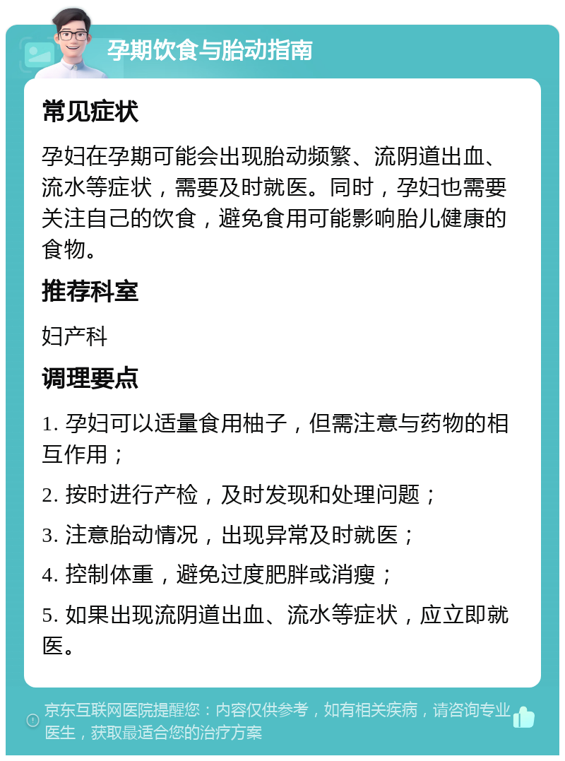 孕期饮食与胎动指南 常见症状 孕妇在孕期可能会出现胎动频繁、流阴道出血、流水等症状，需要及时就医。同时，孕妇也需要关注自己的饮食，避免食用可能影响胎儿健康的食物。 推荐科室 妇产科 调理要点 1. 孕妇可以适量食用柚子，但需注意与药物的相互作用； 2. 按时进行产检，及时发现和处理问题； 3. 注意胎动情况，出现异常及时就医； 4. 控制体重，避免过度肥胖或消瘦； 5. 如果出现流阴道出血、流水等症状，应立即就医。