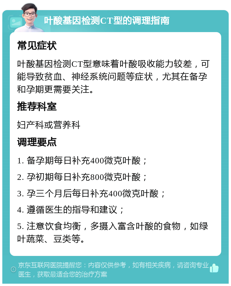 叶酸基因检测CT型的调理指南 常见症状 叶酸基因检测CT型意味着叶酸吸收能力较差，可能导致贫血、神经系统问题等症状，尤其在备孕和孕期更需要关注。 推荐科室 妇产科或营养科 调理要点 1. 备孕期每日补充400微克叶酸； 2. 孕初期每日补充800微克叶酸； 3. 孕三个月后每日补充400微克叶酸； 4. 遵循医生的指导和建议； 5. 注意饮食均衡，多摄入富含叶酸的食物，如绿叶蔬菜、豆类等。