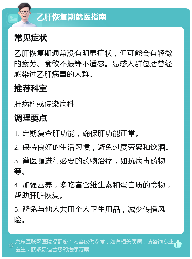 乙肝恢复期就医指南 常见症状 乙肝恢复期通常没有明显症状，但可能会有轻微的疲劳、食欲不振等不适感。易感人群包括曾经感染过乙肝病毒的人群。 推荐科室 肝病科或传染病科 调理要点 1. 定期复查肝功能，确保肝功能正常。 2. 保持良好的生活习惯，避免过度劳累和饮酒。 3. 遵医嘱进行必要的药物治疗，如抗病毒药物等。 4. 加强营养，多吃富含维生素和蛋白质的食物，帮助肝脏恢复。 5. 避免与他人共用个人卫生用品，减少传播风险。