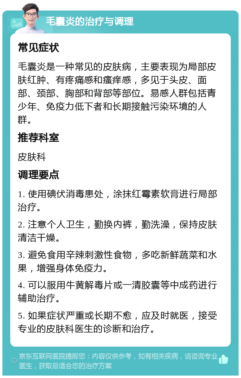 毛囊炎的治疗与调理 常见症状 毛囊炎是一种常见的皮肤病，主要表现为局部皮肤红肿、有疼痛感和瘙痒感，多见于头皮、面部、颈部、胸部和背部等部位。易感人群包括青少年、免疫力低下者和长期接触污染环境的人群。 推荐科室 皮肤科 调理要点 1. 使用碘伏消毒患处，涂抹红霉素软膏进行局部治疗。 2. 注意个人卫生，勤换内裤，勤洗澡，保持皮肤清洁干燥。 3. 避免食用辛辣刺激性食物，多吃新鲜蔬菜和水果，增强身体免疫力。 4. 可以服用牛黄解毒片或一清胶囊等中成药进行辅助治疗。 5. 如果症状严重或长期不愈，应及时就医，接受专业的皮肤科医生的诊断和治疗。